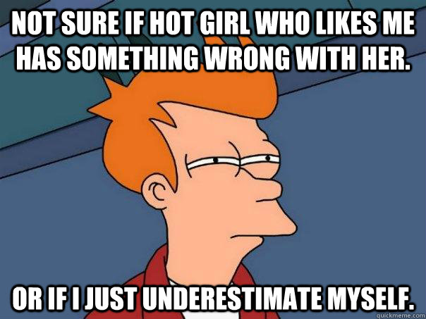 Not sure if hot girl who likes me has something wrong with her. Or if I just underestimate myself.  Futurama Fry