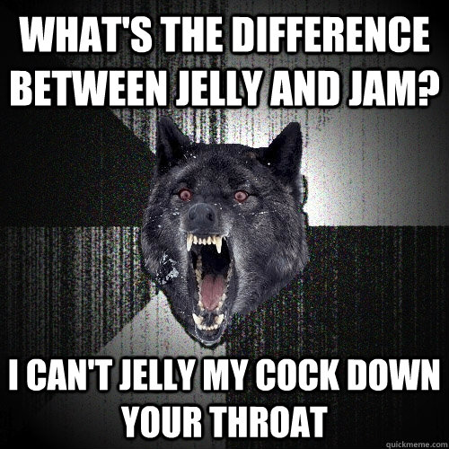 what's the difference between jelly and jam?  i can't jelly my cock down your throat    Insanity Wolf