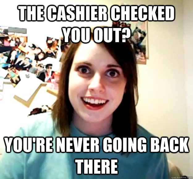 the cashier checked you out? You're never going back there  Overly Attached Girlfriend