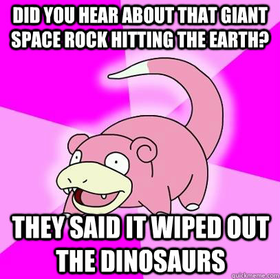 Did you hear about that giant space rock hitting the earth? They said it wiped out the dinosaurs  Slowpoke