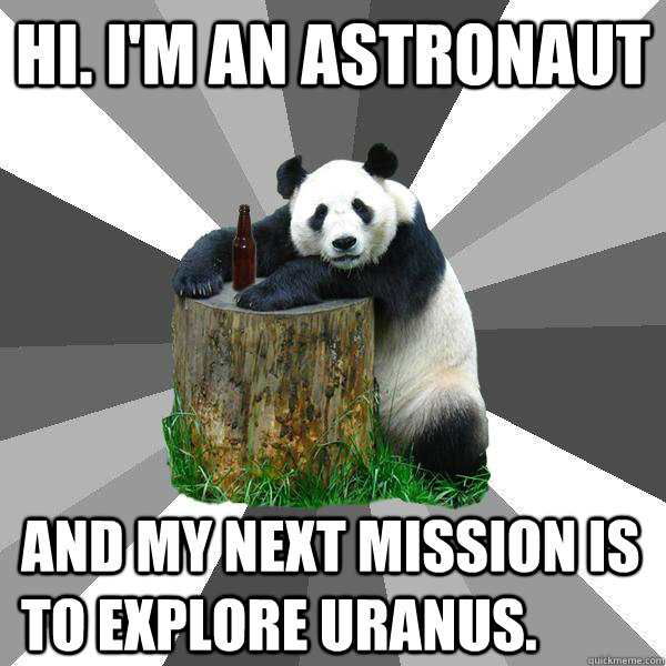 Hi. I'm an astronaut and my next mission is to explore Uranus.  Pickup-Line Panda