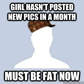 Girl hasn't posted new pics in a month Must be fat now  