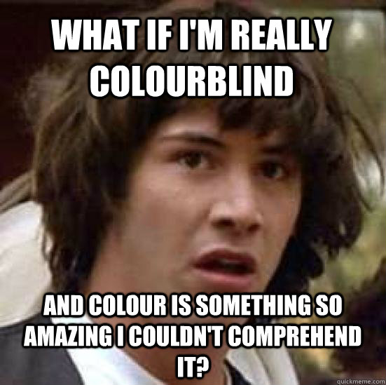 What if i'm really colourblind and colour is something so amazing i couldn't comprehend it?  conspiracy keanu