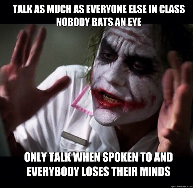 Talk as much as everyone else in class nobody bats an eye only talk when spoken to and everybody loses their minds  joker