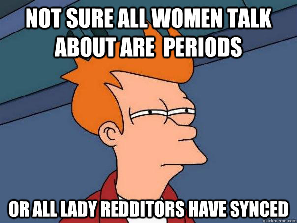 Not sure all women talk about are  periods Or all lady redditors have synced   Futurama Fry