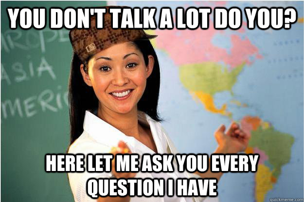 you don't talk a lot do you? here let me ask you every question i have   Scumbag Teacher