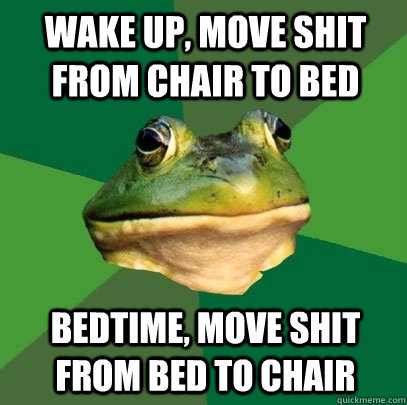 wake up, move shit from chair to bed bedtime, move shit from bed to chair  Foul Bachelor Frog