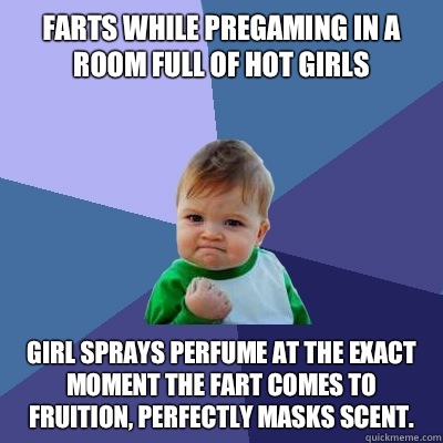 Farts while pregaming in a room full of hot girls Girl sprays perfume at the exact moment the fart comes to fruition, perfectly masks scent.  Success Kid