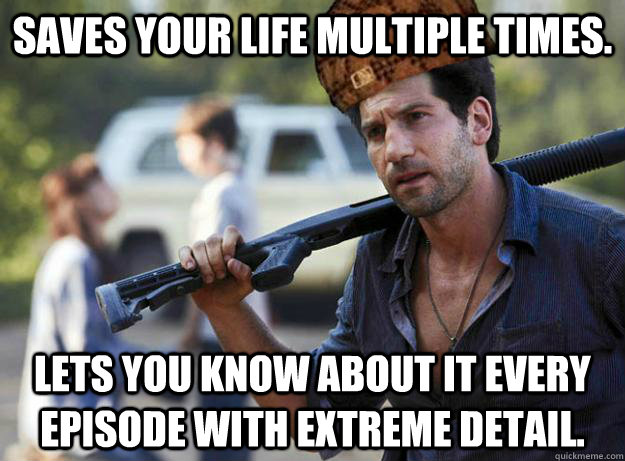 saves your life multiple times. Lets you know about it every episode with extreme detail. - saves your life multiple times. Lets you know about it every episode with extreme detail.  Scumbag Shane