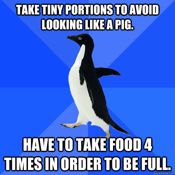 Take tiny portions to avoid looking like a pig. have to take food 4 times in order to be full. - Take tiny portions to avoid looking like a pig. have to take food 4 times in order to be full.  Socially Awkward Penguin