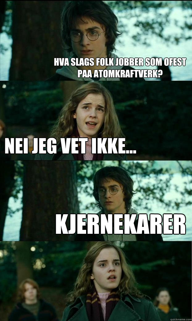 hva slags folk jobber som ofest paa atomkraftverk? nei jeg vet ikke... kjernekarer   Horny Harry