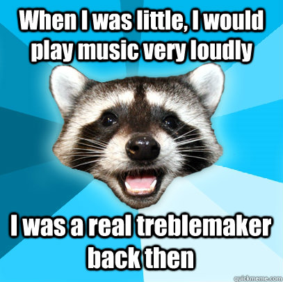 When I was little, I would play music very loudly I was a real treblemaker back then  Lame Pun Coon