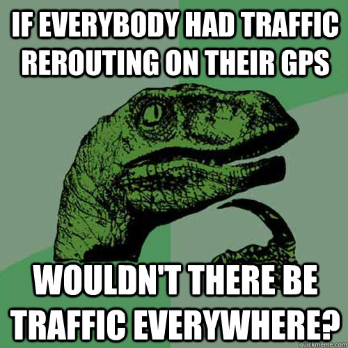 if everybody had traffic rerouting on their gps wouldn't there be traffic everywhere? - if everybody had traffic rerouting on their gps wouldn't there be traffic everywhere?  Philosoraptor