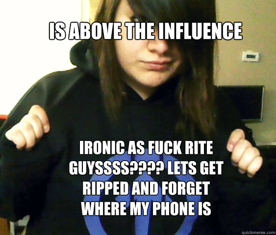 is above the influence ironic as fuck rite guyssss???? lets get ripped and forget where my phone is  