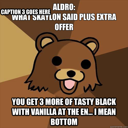 Aldro:
WHAT SKAYLON SAID PLUS EXTRA OFFER You get 3 more of tasty black with vanilla AT THE EN... I MEAN BOTTOM Caption 3 goes here  Pedobear