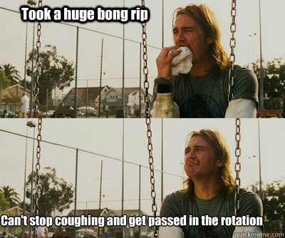 Took a huge bong rip Can't stop coughing and get passed in the rotation - Took a huge bong rip Can't stop coughing and get passed in the rotation  First World Stoner Problems