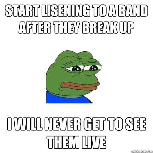 Start lisening to a band after they break up I will never get to see them live  