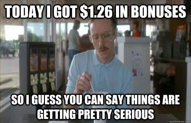 Today I got $1.26 in bonuses So I guess you can say things are getting pretty serious  Things are getting pretty serious