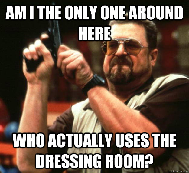 am I the only one around here who actually uses the dressing room?  Angry Walter