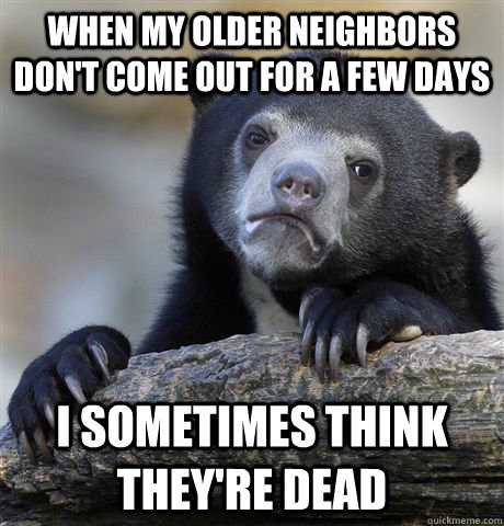 When my older neighbors don't come out for a few days I sometimes think they're dead - When my older neighbors don't come out for a few days I sometimes think they're dead  Confession Bear