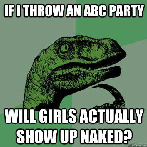 if i throw an ABC party will girls actually show up naked?  Philosoraptor