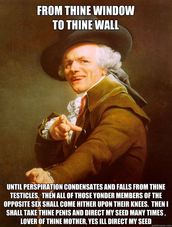 From Thine Window
To Thine Wall Until perspiration condensates and falls from thine testicles.  Then all of those yonder members of the opposite sex shall come hither upon their knees.  Then I shall take thine penis and direct my seed many times , lover o  Joseph Ducreux