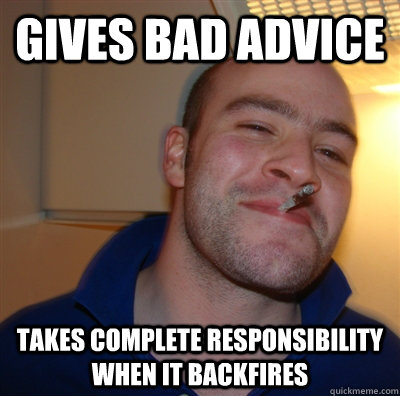 Gives bad advice takes complete responsibility when it backfires - Gives bad advice takes complete responsibility when it backfires  GoodGuyGreg