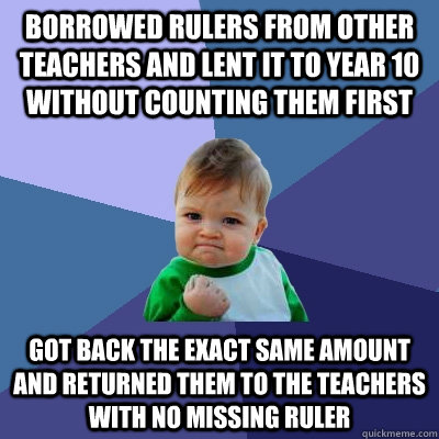 Borrowed rulers from other teachers and lent it to Year 10 without counting them first  got back the exact same amount and returned them to the teachers with no missing ruler - Borrowed rulers from other teachers and lent it to Year 10 without counting them first  got back the exact same amount and returned them to the teachers with no missing ruler  Success Kid