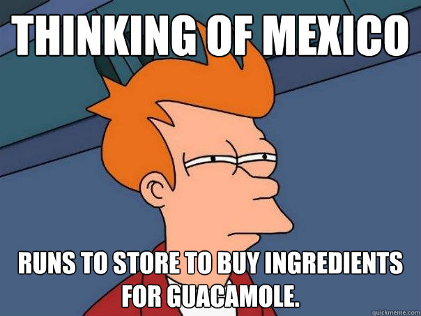 Thinking of Mexico Runs to store to buy ingredients for guacamole.  Futurama Fry