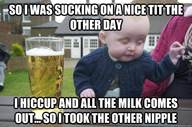 so i was sucking on a nice tit the other day i hiccup and all the milk comes out... so i took the other nipple   drunk baby