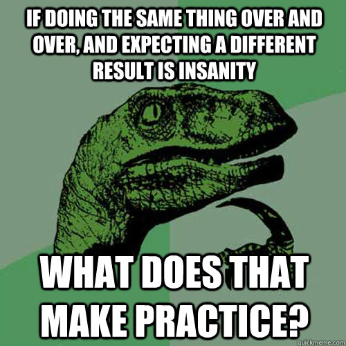 If doing the same thing over and over, and expecting a different result is insanity what does that make practice?  Philosoraptor