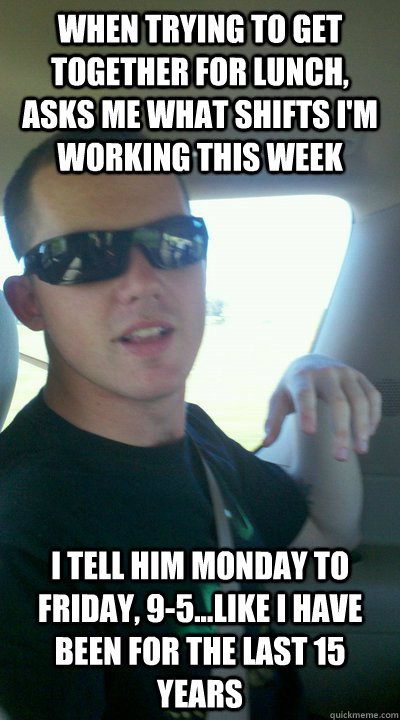 When trying to get together for lunch, asks me what shifts I'm working this week I tell him Monday to Friday, 9-5...like I have been for the last 15 years  Douche Friend