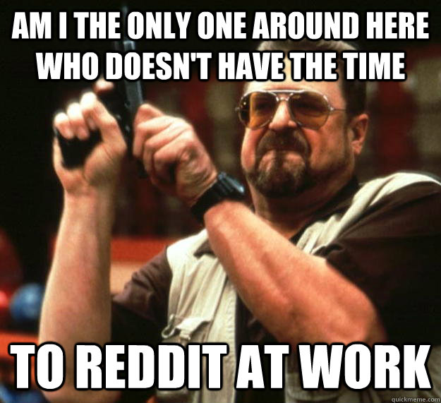 am I the only one around here who doesn't have the time to reddit at work  Angry Walter