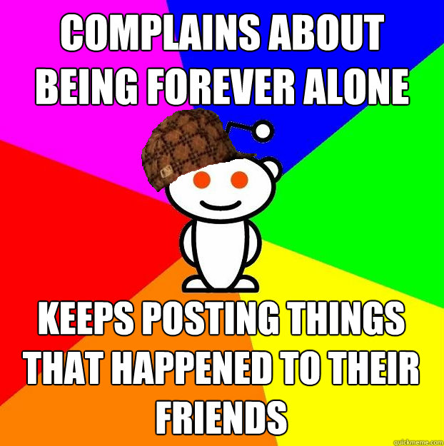 COMPLAINS ABOUT BEING FOREVER ALONE KEEPS POSTING THINGS THAT HAPPENED TO THEIR FRIENDS  Scumbag Redditor