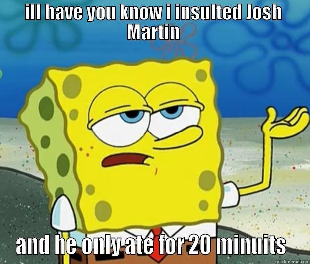 ILL HAVE YOU KNOW I INSULTED JOSH MARTIN AND HE ONLY ATE FOR 20 MINUTES  Tough Spongebob