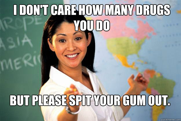 I don't care how many drugs you do But Please spit your gum out.  Unhelpful High School Teacher