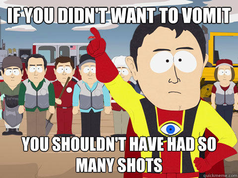 if you didn't want to vomit you shouldn't have had so many shots  