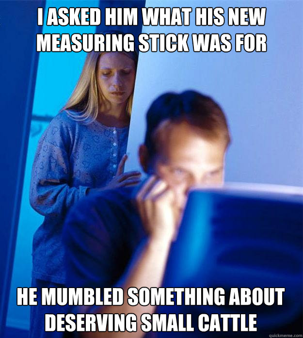 I asked him what his new measuring stick was for He mumbled something about deserving small cattle  Redditors Wife