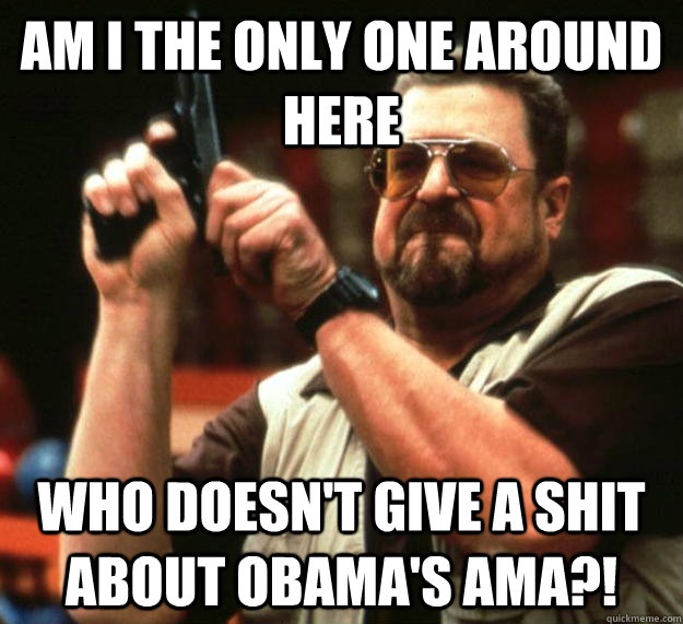 am I the only one around here who doesn't give a shit about obama's ama?!  Angry Walter