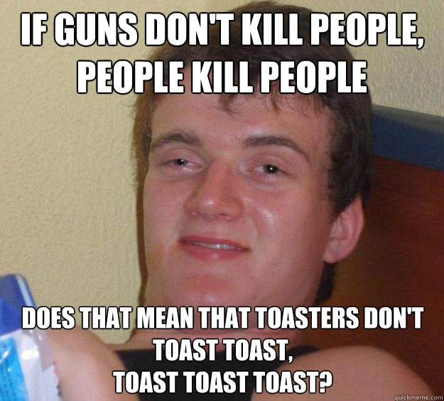 if guns don't kill people,
people kill people does that mean that toasters don't toast toast,
toast toast toast?  10 Guy