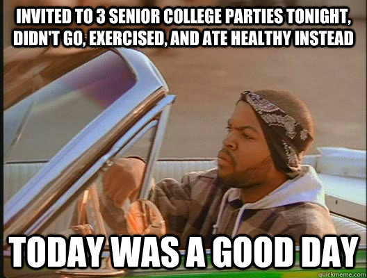 invited to 3 senior college parties tonight, didn't go, exercised, and ate healthy instead Today was a good day  today was a good day