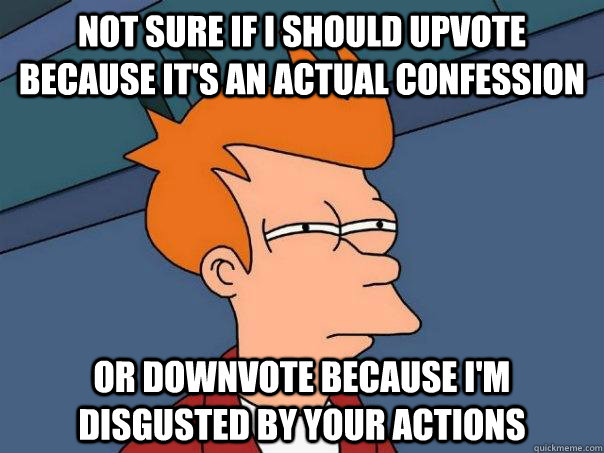 Not sure if I should upvote because it's an actual confession Or downvote because I'm disgusted by your actions  Futurama Fry