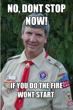 No, dont stop now! If you do the fire wont start.  Harmless Scout Leader