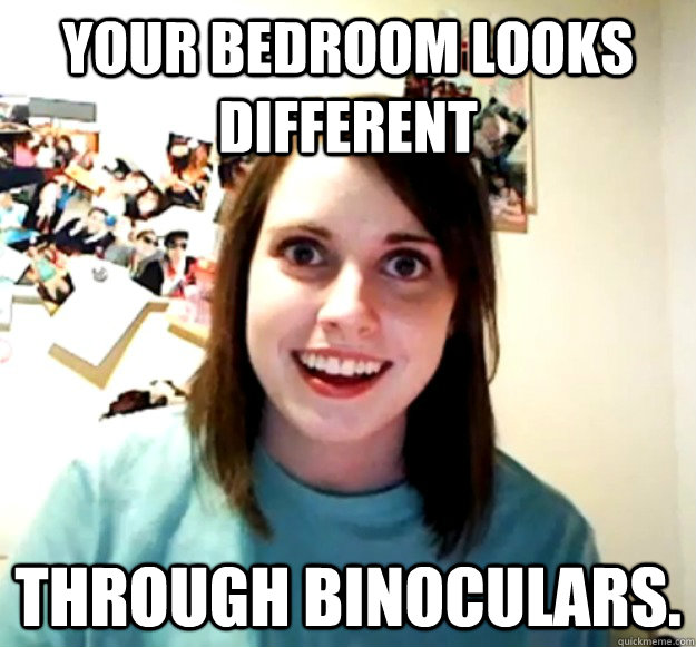 Your bedroom looks different through binoculars.  Overly Attached Girlfriend