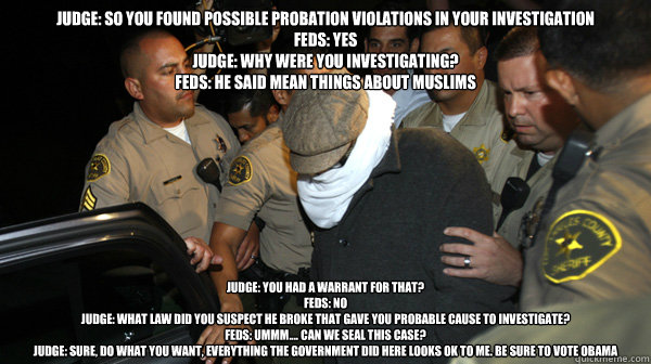 Judge: so you found possible probation violations in your investigation
Feds: yes
Judge: Why were you investigating?
Feds: he said mean things about Muslims Judge: You had a warrant for that?
Feds: No
Judge: what law did you suspect he broke that gave you  Defend the Constitution