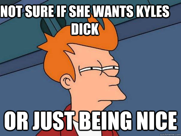 Not sure if she wants kyles dick Or just being nice  Futurama Fry