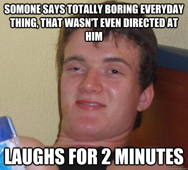 Somone says totally boring everyday thing, that wasn't even directed at him Laughs for 2 minutes  10 Guy