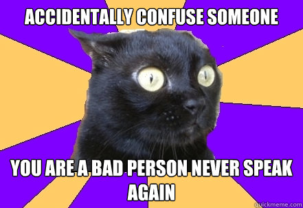 accidentally confuse someone  you are a bad person never speak again  