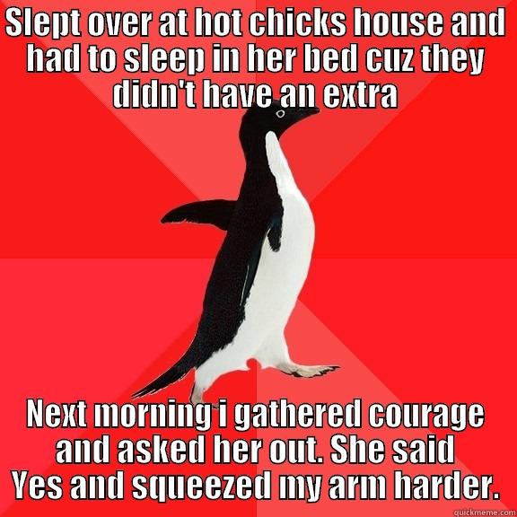 SLEPT OVER AT HOT CHICKS HOUSE AND HAD TO SLEEP IN HER BED CUZ THEY DIDN'T HAVE AN EXTRA NEXT MORNING I GATHERED COURAGE AND ASKED HER OUT. SHE SAID YES AND SQUEEZED MY ARM HARDER. Socially Awesome Penguin