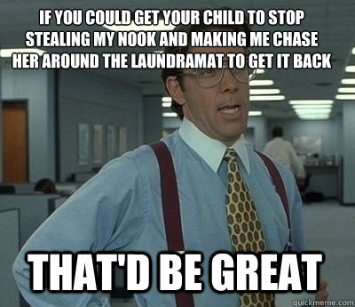 If you could get your child to stop stealing my nook and making me chase her around the laundramat to get it back That'd be great  Bill Lumbergh